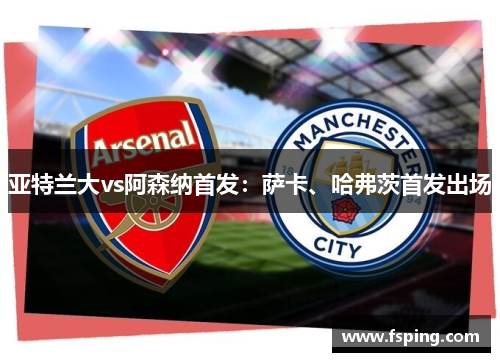 亚特兰大vs阿森纳首发:萨卡、哈弗茨首发出场 亚特兰大vs阿森纳首发:萨卡、哈弗茨首发出场